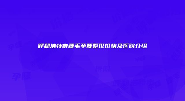 呼和浩特市睫毛孕睫整形价格及医院介绍