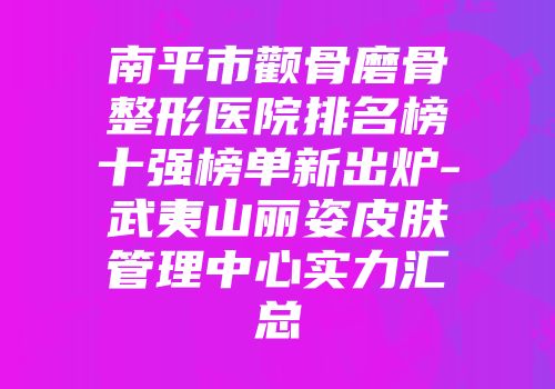 南平市颧骨磨骨整形医院排名榜十强榜单新出炉-武夷山丽姿皮肤管理中心实力汇总