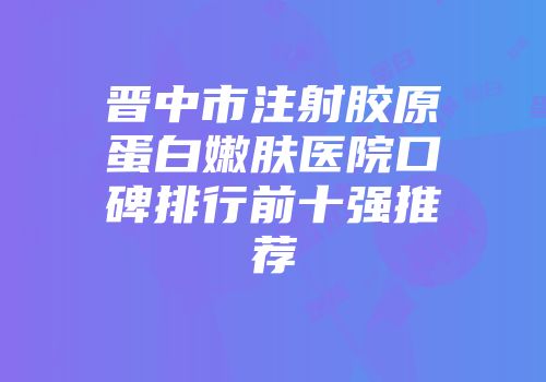 晋中市注射胶原蛋白嫩肤医院口碑排行前十强推荐