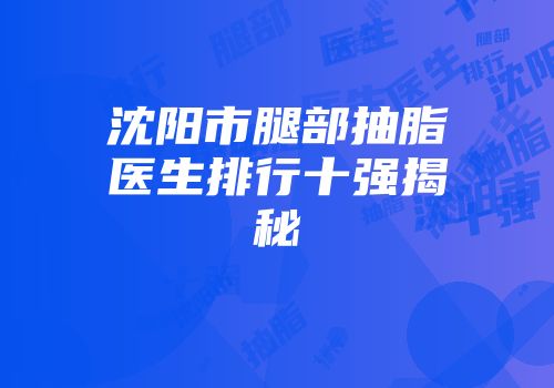 沈阳市腿部抽脂医生排行十强揭秘