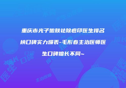 重庆市光子嫩肤祛除痘印医生排名榜口碑实力爆表-毛彤春主治医师医生口碑擅长不同~