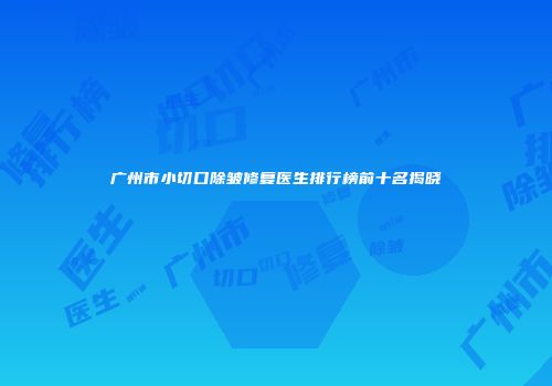 广州市小切口除皱修复医生排行榜前十名揭晓