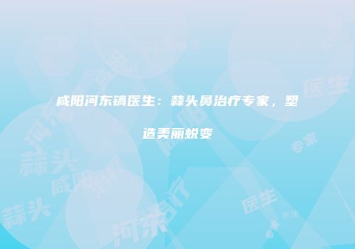 咸阳河东镐医生：蒜头鼻治疗专家，塑造美丽蜕变
