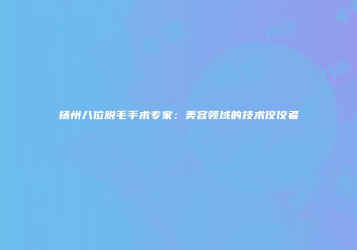 扬州八位脱毛手术专家：美容领域的技术佼佼者