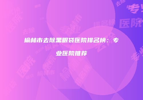 榆林市去除黑眼袋医院排名榜：专业医院推荐