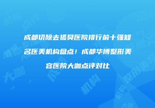 成都切除去狐臭医院排行前十强知名医美机构盘点！成都华博整形美容医院大咖点评对比