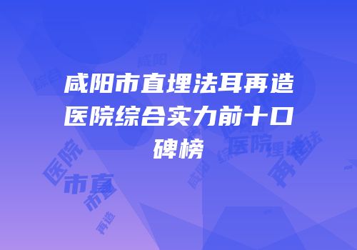 咸阳市直埋法耳再造医院综合实力前十口碑榜