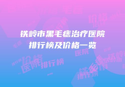 铁岭市黑毛痣治疗医院排行榜及价格一览