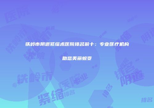 铁岭市阴道紧缩术医院排名前十：专业医疗机构助您美丽蜕变