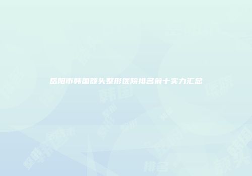 岳阳市韩国额头整形医院排名前十实力汇总
