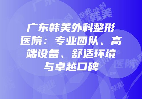 广东韩美外科整形医院：专业团队、高端设备、舒适环境与卓越口碑