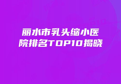 丽水市乳头缩小医院排名TOP10揭晓