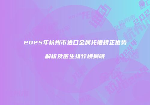 2025年杭州市进口金属托槽矫正优势解析及医生排行榜揭晓