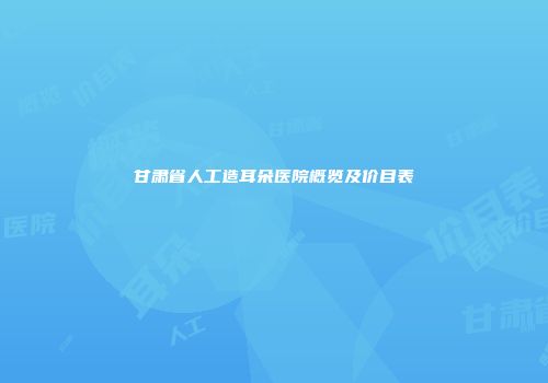 甘肃省人工造耳朵医院概览及价目表