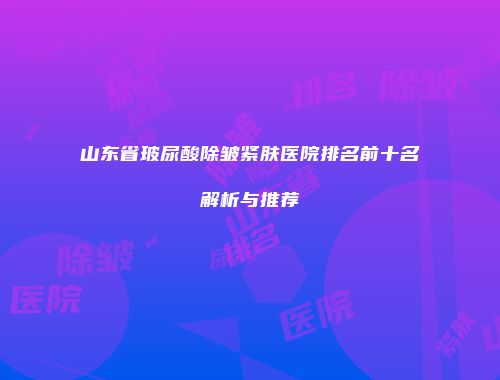 山东省玻尿酸除皱紧肤医院排名前十名解析与推荐