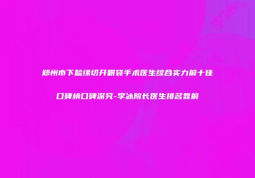 郑州市下睑缘切开眼袋手术医生综合实力前十佳口碑榜口碑深究-李冰院长医生排名靠前