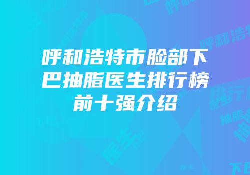呼和浩特市脸部下巴抽脂医生排行榜前十强介绍