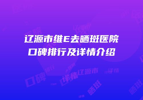 辽源市维E去晒斑医院口碑排行及详情介绍