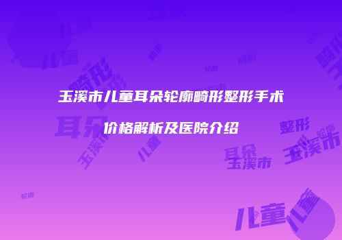 玉溪市儿童耳朵轮廓畸形整形手术价格解析及医院介绍
