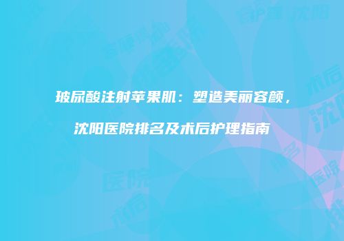 玻尿酸注射苹果肌：塑造美丽容颜，沈阳医院排名及术后护理指南