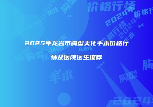 2025年龙岩市胸型美化手术价格行情及医院医生推荐
