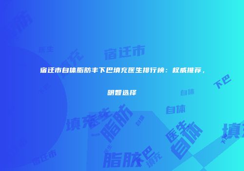 宿迁市自体脂肪丰下巴填充医生排行榜：权威推荐，明智选择