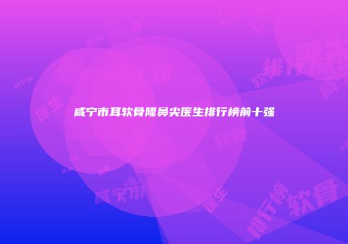 咸宁市耳软骨隆鼻尖医生排行榜前十强