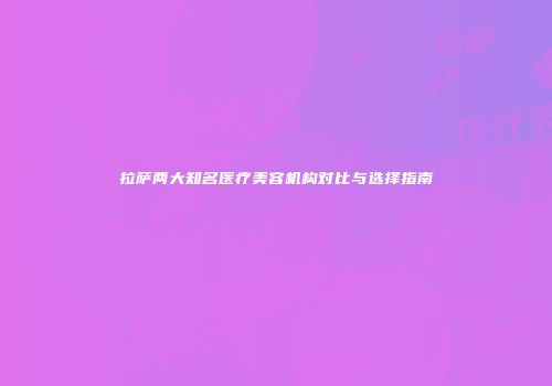 拉萨两大知名医疗美容机构对比与选择指南