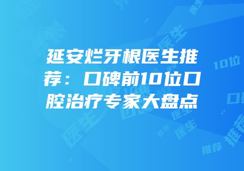 延安烂牙根医生推荐：口碑前10位口腔治疗专家大盘点