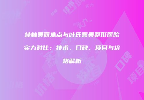 桂林美丽焦点与叶氏嘉美整形医院实力对比：技术、口碑、项目与价格解析