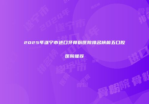 2025年遂宁市进口牙骨粉医院排名榜前五口腔医院推荐