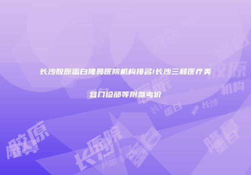 长沙胶原蛋白隆鼻医院机构排名!长沙三和医疗美容门诊部等附参考价