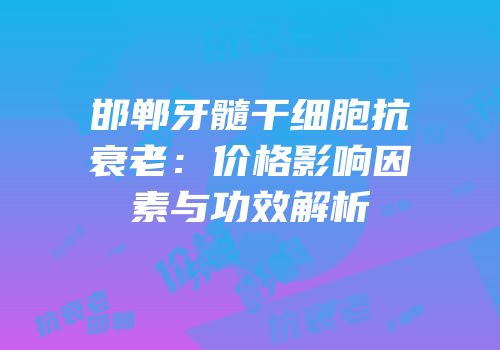 邯郸牙髓干细胞抗衰老：价格影响因素与功效解析