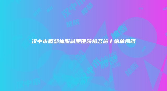 汉中市腰部抽脂减肥医院排名前十榜单揭晓