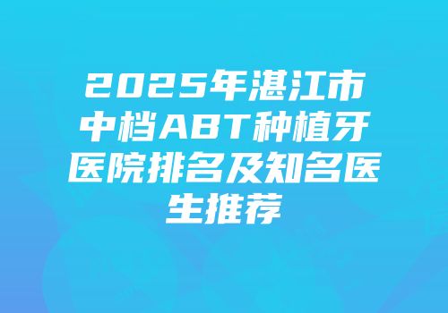 2025年湛江市中档ABT种植牙医院排名及知名医生推荐