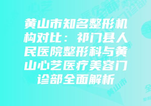 黄山市知名整形机构对比：祁门县人民医院整形科与黄山心艺医疗美容门诊部全面解析
