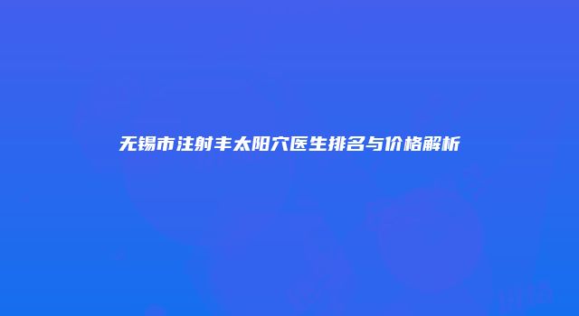 无锡市注射丰太阳穴医生排名与价格解析