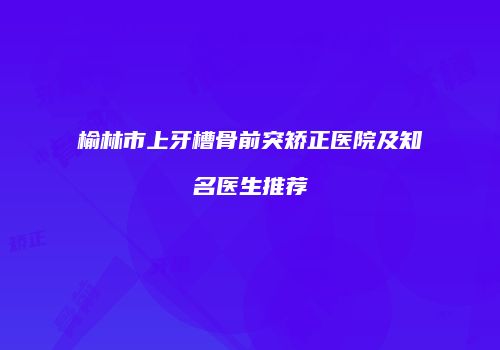 榆林市上牙槽骨前突矫正医院及知名医生推荐