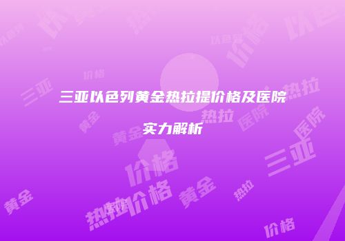 三亚以色列黄金热拉提价格及医院实力解析