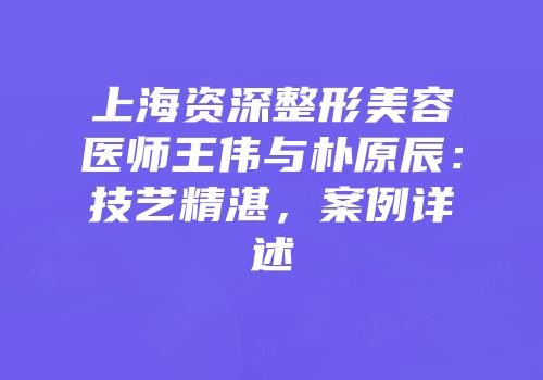 上海资深整形美容医师王伟与朴原辰：技艺精湛，案例详述