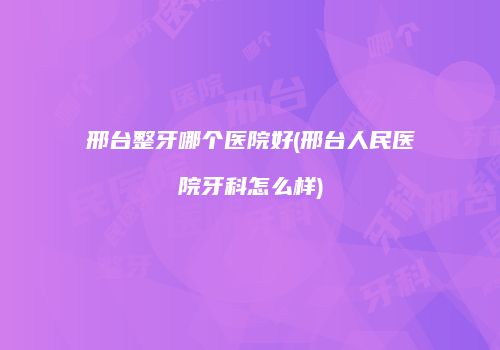 邢台整牙哪个医院好(邢台人民医院牙科怎么样)