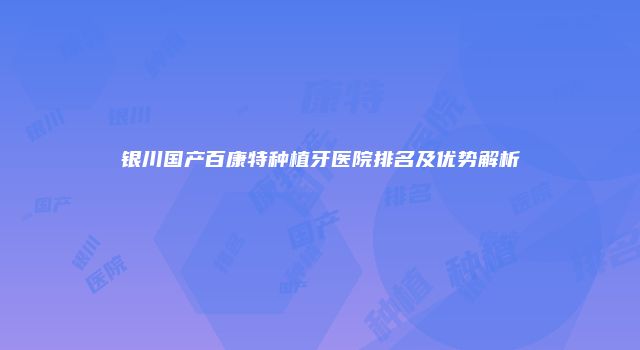 银川国产百康特种植牙医院排名及优势解析