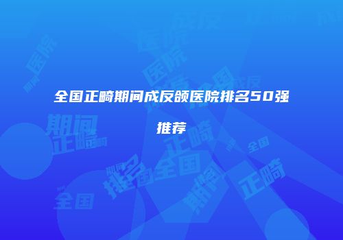 全国正畸期间成反颌医院排名50强推荐