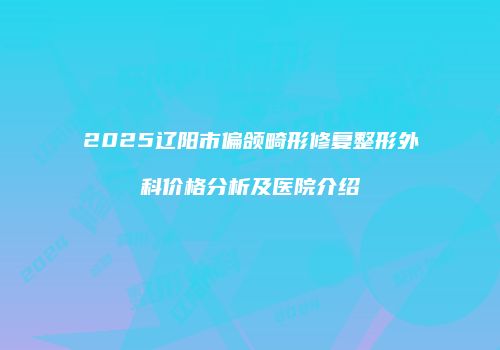 2025辽阳市偏颌畸形修复整形外科价格分析及医院介绍