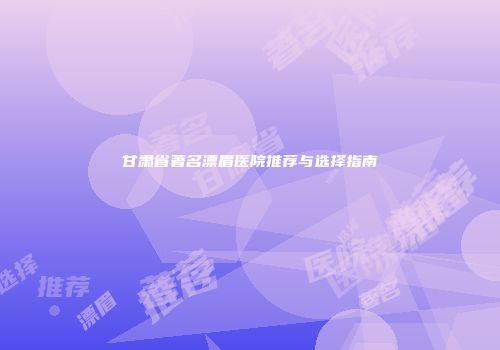 甘肃省著名漂眉医院推荐与选择指南