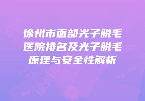 徐州市面部光子脱毛医院排名及光子脱毛原理与安全性解析