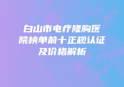 白山市电疗隆胸医院榜单前十正规认证及价格解析