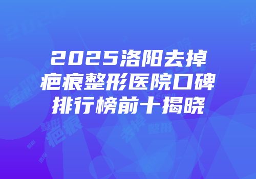 2025洛阳去掉疤痕整形医院口碑排行榜前十揭晓
