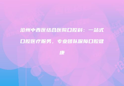 沧州中西医结合医院口腔科：一站式口腔医疗服务，专业团队保障口腔健康