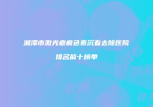 湘潭市激光疤痕色素沉着去除医院排名前十榜单